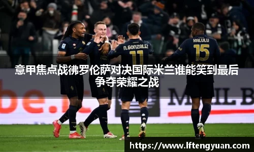 意甲焦点战彿罗伦萨对决国际米兰谁能笑到最后争夺荣耀之战